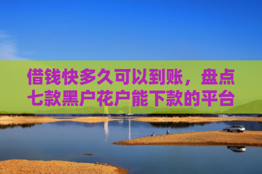 借钱快多久可以到账，盘点七款黑户花户能下款的平台