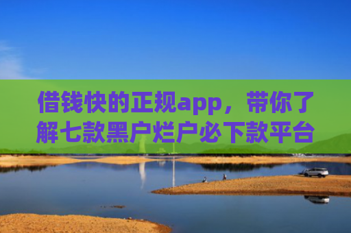 借钱快的正规app，带你了解七款黑户烂户必下款平台吗