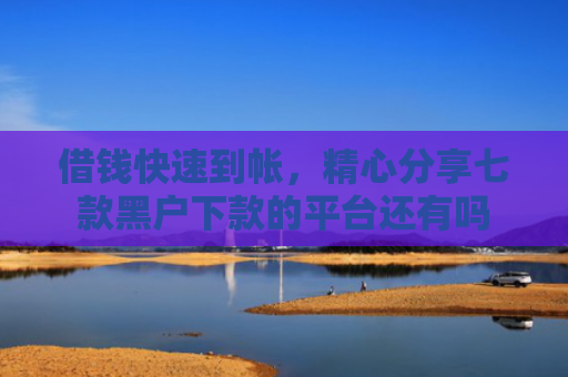 借钱快速到帐，精心分享七款黑户下款的平台还有吗