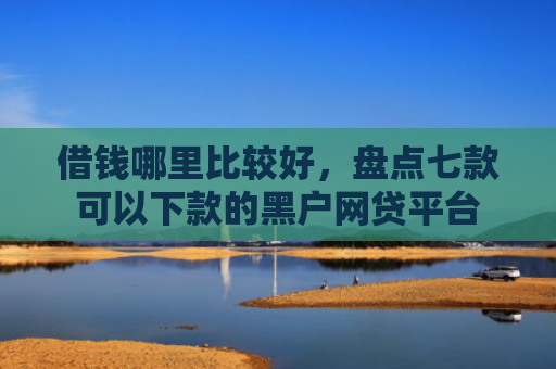 借钱哪里比较好，盘点七款可以下款的黑户网贷平台
