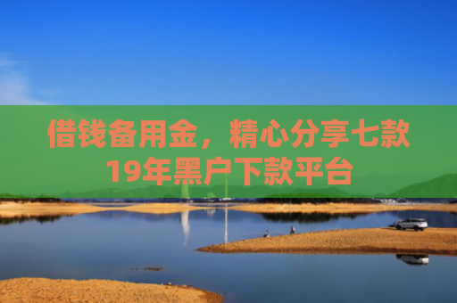 借钱备用金，精心分享七款19年黑户下款平台