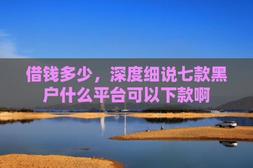 借钱多少，深度细说七款黑户什么平台可以下款啊