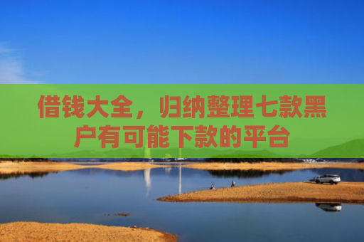 借钱大全，归纳整理七款黑户有可能下款的平台