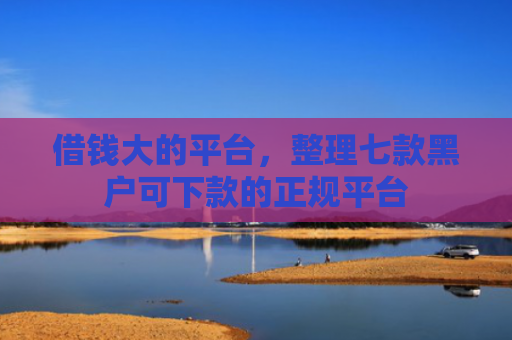 借钱大的平台，整理七款黑户可下款的正规平台