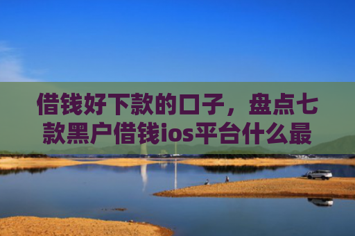 借钱好下款的口子，盘点七款黑户借钱ios平台什么最好下款