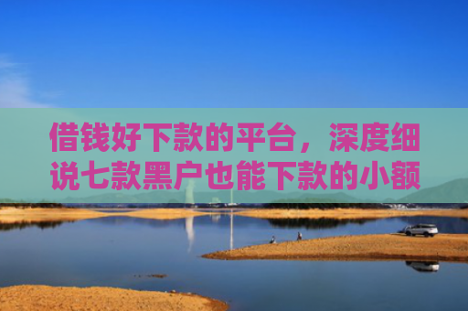 借钱好下款的平台，深度细说七款黑户也能下款的小额平台