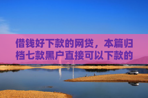 借钱好下款的网贷，本篇归档七款黑户直接可以下款的平台