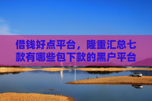 借钱好点平台，隆重汇总七款有哪些包下款的黑户平台