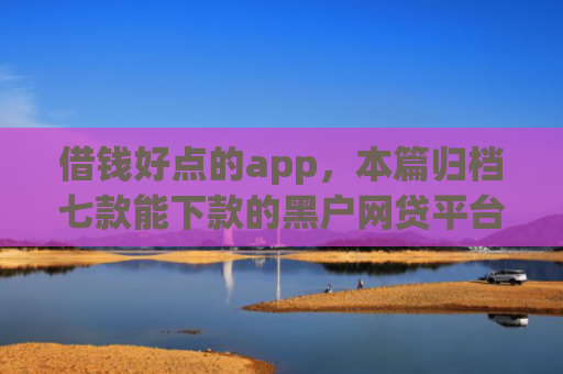 借钱好点的app，本篇归档七款能下款的黑户网贷平台