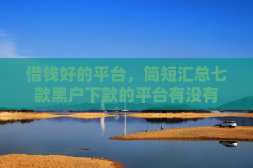 借钱好的平台，简短汇总七款黑户下款的平台有没有