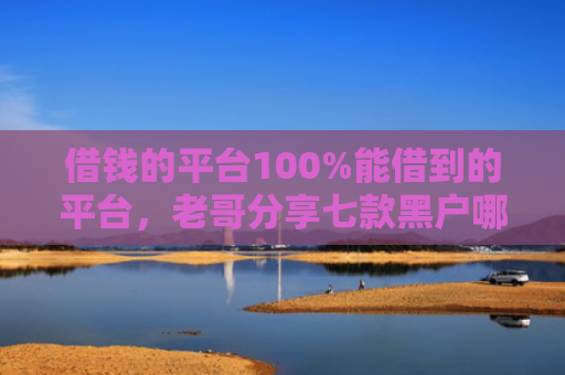 借钱的平台100%能借到的平台，老哥分享七款黑户哪个平台能下款呢