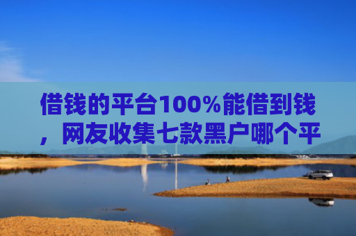 借钱的平台100%能借到钱，网友收集七款黑户哪个平台可以下款
