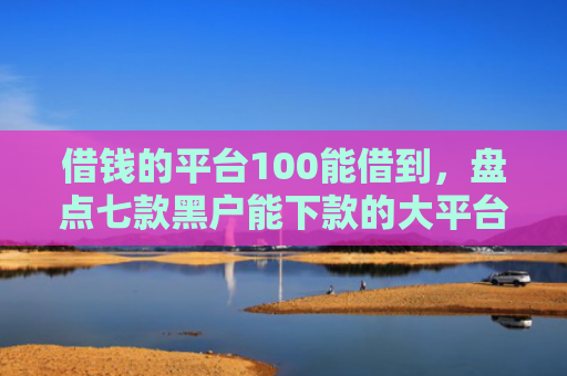 借钱的平台100能借到，盘点七款黑户能下款的大平台
