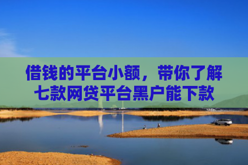 借钱的平台小额，带你了解七款网贷平台黑户能下款