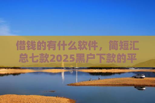 借钱的有什么软件，简短汇总七款2025黑户下款的平台