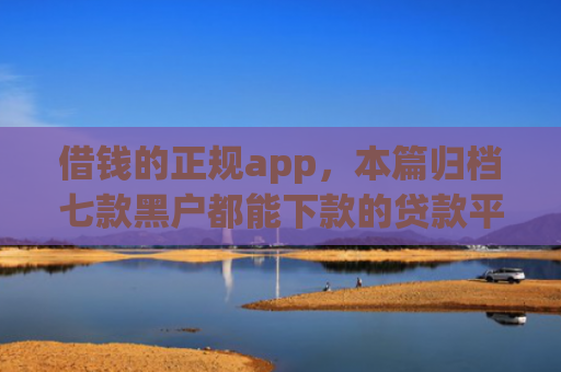 借钱的正规app，本篇归档七款黑户都能下款的贷款平台
