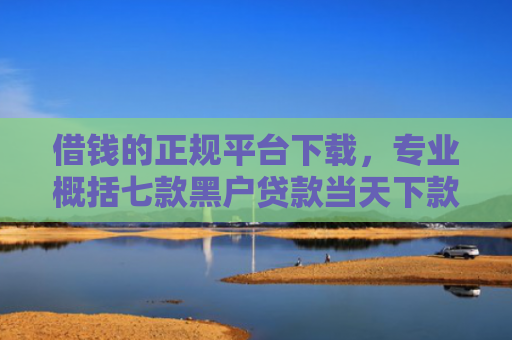 借钱的正规平台下载，专业概括七款黑户贷款当天下款平台