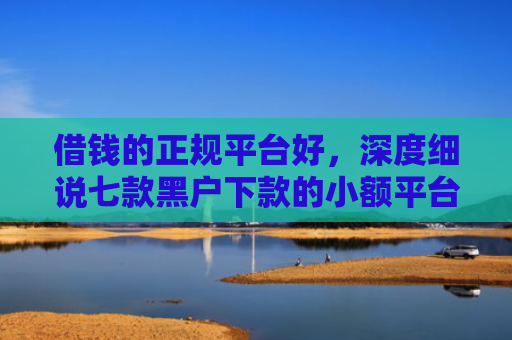 借钱的正规平台好，深度细说七款黑户下款的小额平台