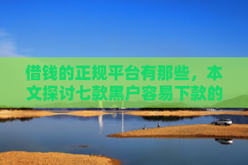 借钱的正规平台有那些，本文探讨七款黑户容易下款的正规平台