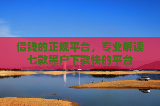 借钱的正规平台，专业解读七款黑户下款快的平台