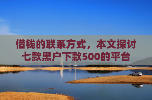 借钱的联系方式，本文探讨七款黑户下款500的平台