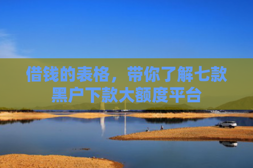 借钱的表格，带你了解七款黑户下款大额度平台