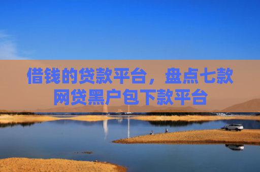 借钱的贷款平台，盘点七款网贷黑户包下款平台