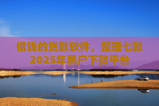 借钱的贷款软件，整理七款2025年黑户下款平台
