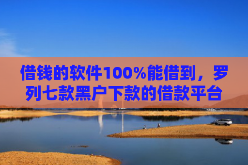 借钱的软件100%能借到，罗列七款黑户下款的借款平台