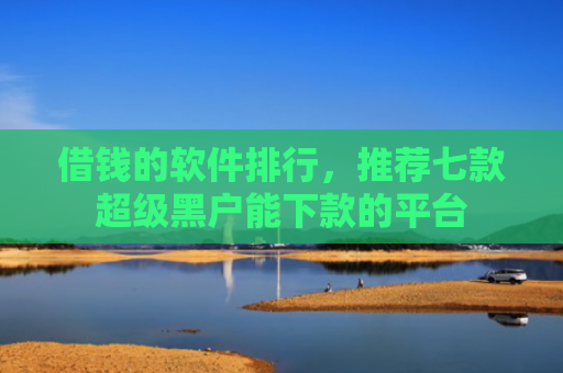借钱的软件排行，推荐七款超级黑户能下款的平台