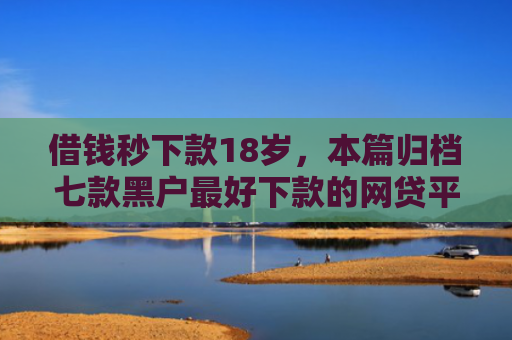 借钱秒下款18岁，本篇归档七款黑户最好下款的网贷平台
