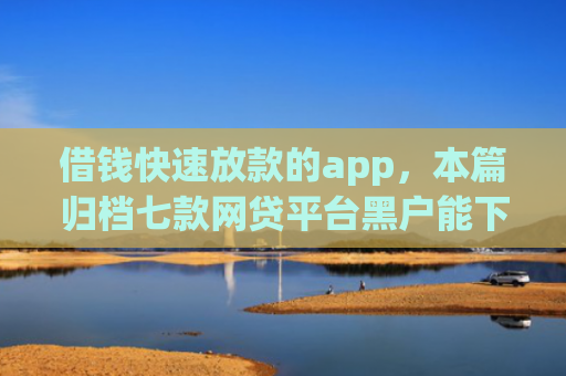借钱快速放款的app，本篇归档七款网贷平台黑户能下款的