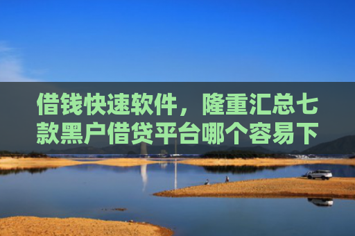借钱快速软件，隆重汇总七款黑户借贷平台哪个容易下款呢