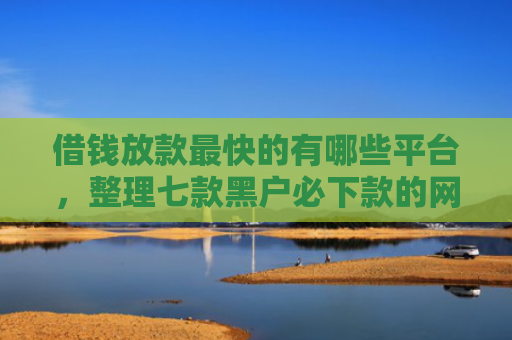 借钱放款最快的有哪些平台，整理七款黑户必下款的网贷平台