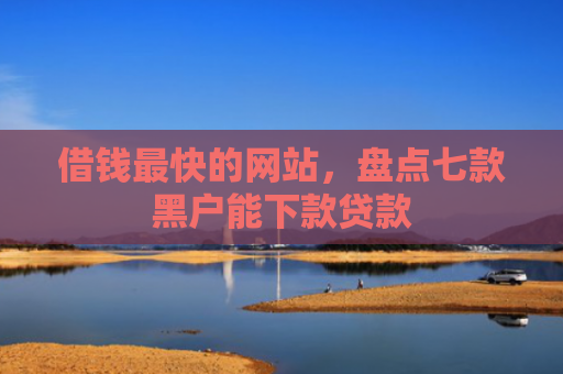 借钱最快的网站，盘点七款黑户能下款贷款