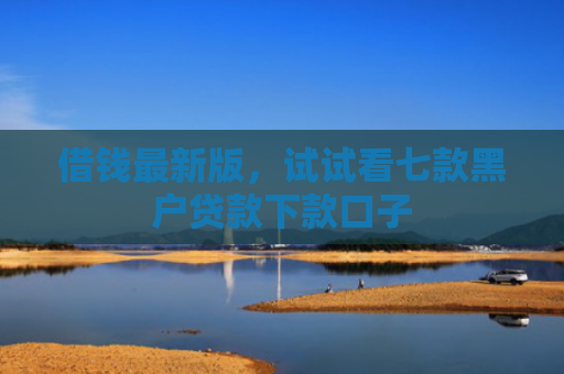 借钱最新版，试试看七款黑户贷款下款口子