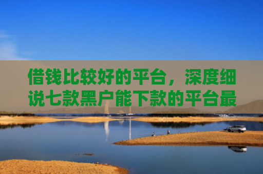 借钱比较好的平台，深度细说七款黑户能下款的平台最新