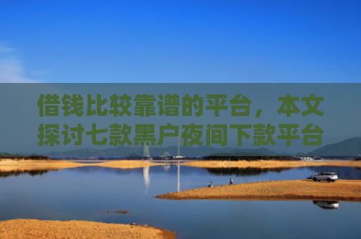 借钱比较靠谱的平台，本文探讨七款黑户夜间下款平台是什么