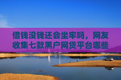 借钱没钱还会坐牢吗，网友收集七款黑户网贷平台哪些好下款