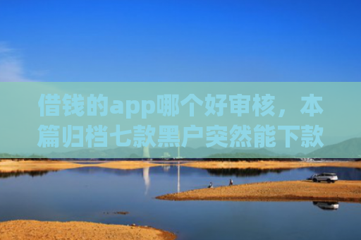 借钱的app哪个好审核，本篇归档七款黑户突然能下款的平台