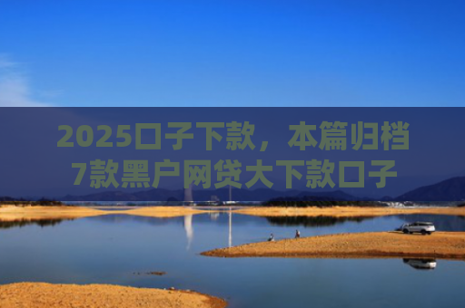 2025口子下款，本篇归档7款黑户网贷大下款口子