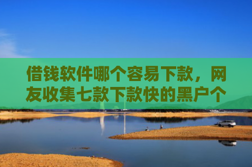借钱软件哪个容易下款，网友收集七款下款快的黑户个人贷款