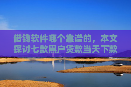 借钱软件哪个靠谱的，本文探讨七款黑户贷款当天下款