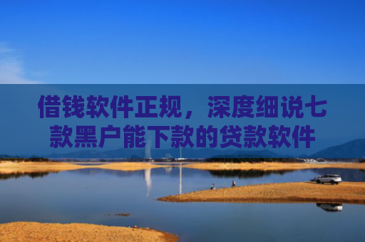 借钱软件正规，深度细说七款黑户能下款的贷款软件