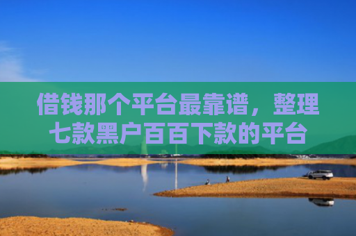 借钱那个平台最靠谱，整理七款黑户百百下款的平台
