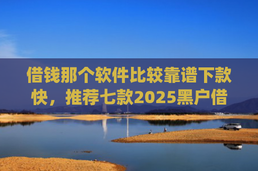 借钱那个软件比较靠谱下款快，推荐七款2025黑户借钱平台什么最好下款app