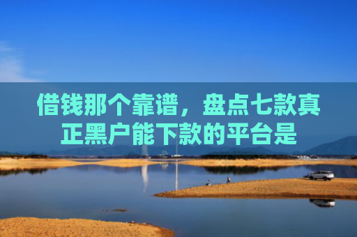 借钱那个靠谱，盘点七款真正黑户能下款的平台是