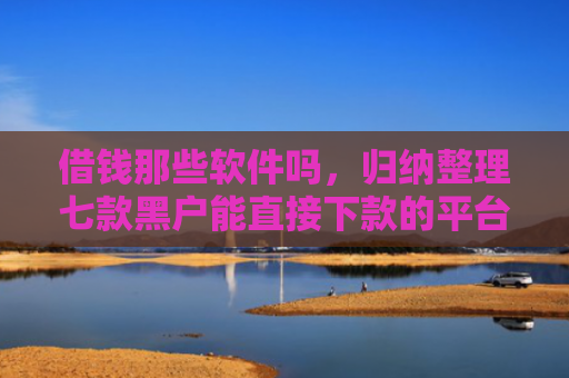 借钱那些软件吗，归纳整理七款黑户能直接下款的平台吗