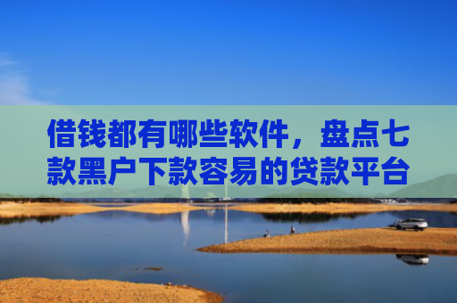 借钱都有哪些软件，盘点七款黑户下款容易的贷款平台
