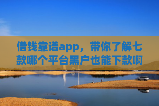借钱靠谱app，带你了解七款哪个平台黑户也能下款啊